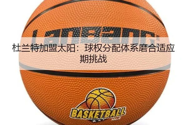 杜兰特加盟太阳：球权分配体系磨合适应期挑战