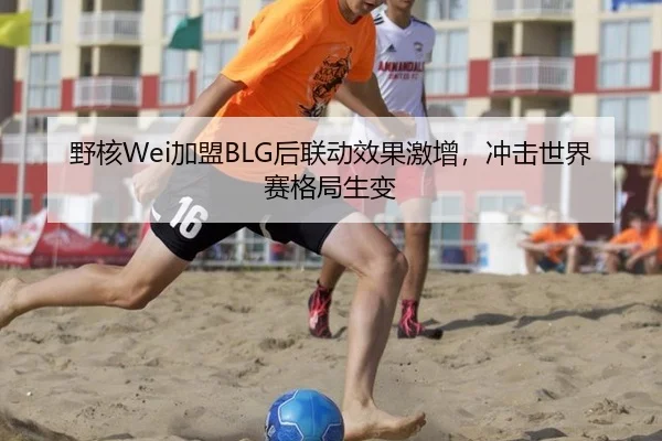 野核Wei加盟BLG后联动效果激增，冲击世界赛格局生变