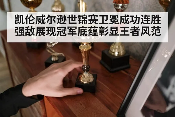 凯伦威尔逊世锦赛卫冕成功连胜强敌展现冠军底蕴彰显王者风范