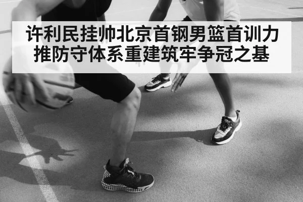 许利民挂帅北京首钢男篮首训力推防守体系重建筑牢争冠之基